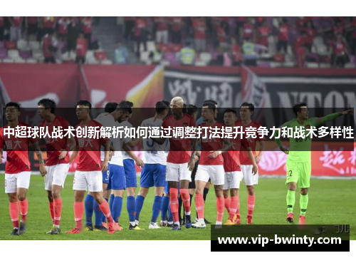 中超球队战术创新解析如何通过调整打法提升竞争力和战术多样性