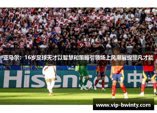 亚马尔：16岁足球天才以智慧和策略引领场上风潮展现非凡才能