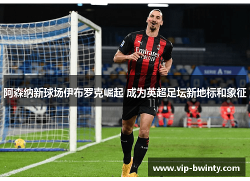 阿森纳新球场伊布罗克崛起 成为英超足坛新地标和象征