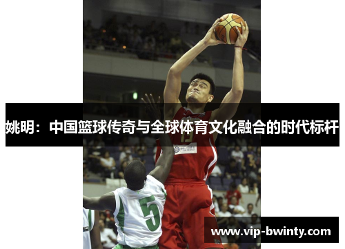 姚明：中国篮球传奇与全球体育文化融合的时代标杆