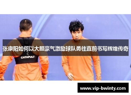 张康阳如何以大胆豪气激励球队勇往直前书写辉煌传奇