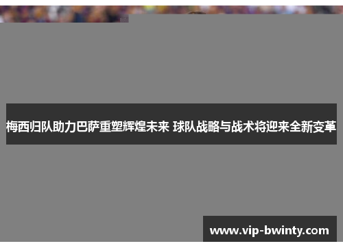 梅西归队助力巴萨重塑辉煌未来 球队战略与战术将迎来全新变革
