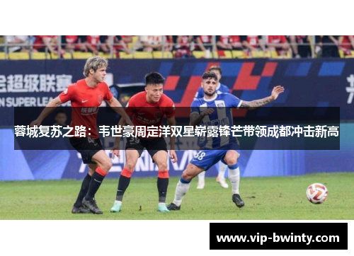 蓉城复苏之路:韦世豪周定洋双星崭露锋芒带领成都冲击新高 蓉城复苏之路:韦世豪周定洋双星崭露锋芒带领成都冲击新高