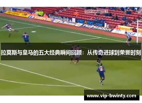 拉莫斯与皇马的五大经典瞬间回顾：从传奇进球到荣誉时刻