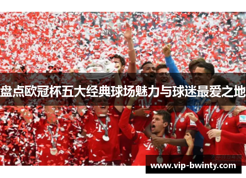 盘点欧冠杯五大经典球场魅力与球迷最爱之地