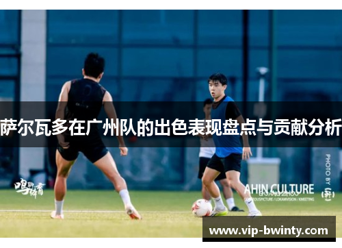 萨尔瓦多在广州队的出色表现盘点与贡献分析