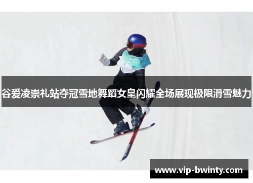 谷爱凌崇礼站夺冠雪地舞蹈女皇闪耀全场展现极限滑雪魅力