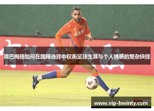 奥巴梅扬如何在国籍选择中权衡足球生涯与个人情感的复杂抉择