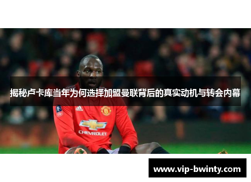 揭秘卢卡库当年为何选择加盟曼联背后的真实动机与转会内幕